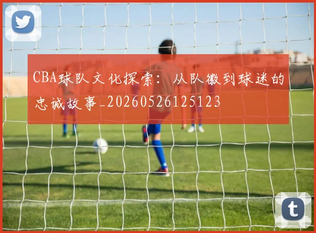 CBA球队文化探索:从队徽到球迷的忠诚故事_20260526125123