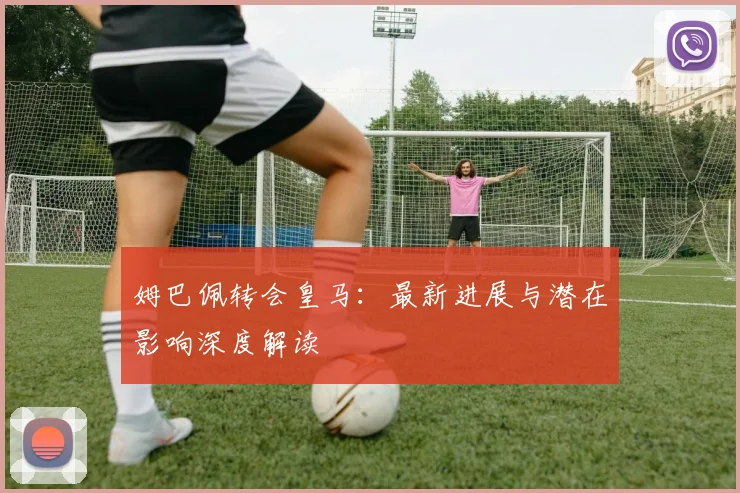 姆巴佩转会皇马：最新进展与潜在影响深度解读