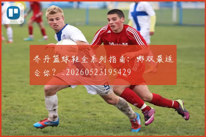 乔丹篮球鞋全系列指南：哪双最适合你？_20260523195429