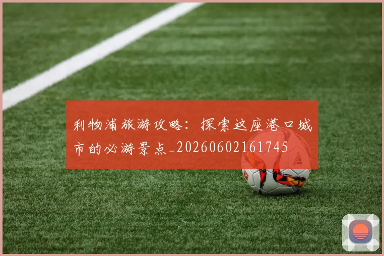 利物浦旅游攻略:探索这座港口城市的必游景点_20260602161745