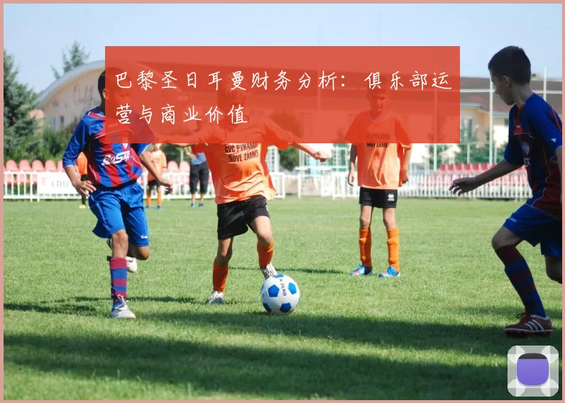 巴黎圣日耳曼财务分析:俱乐部运营与商业价值