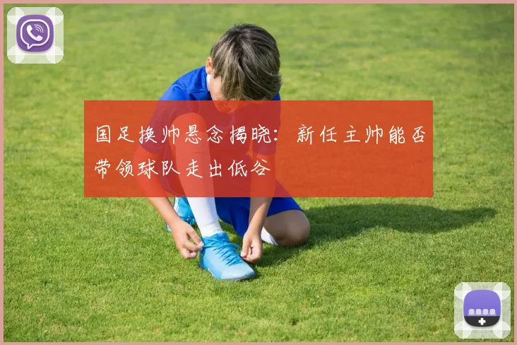 国足换帅悬念揭晓:新任主帅能否带领球队走出低谷