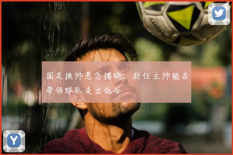 国足换帅悬念揭晓:新任主帅能否带领球队走出低谷