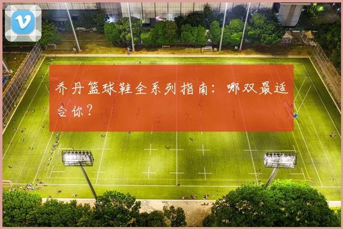 乔丹篮球鞋全系列指南:哪双最适合你?