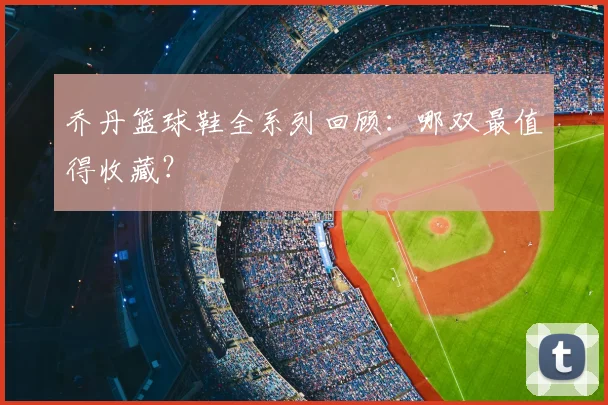 乔丹篮球鞋全系列回顾:哪双最值得收藏?