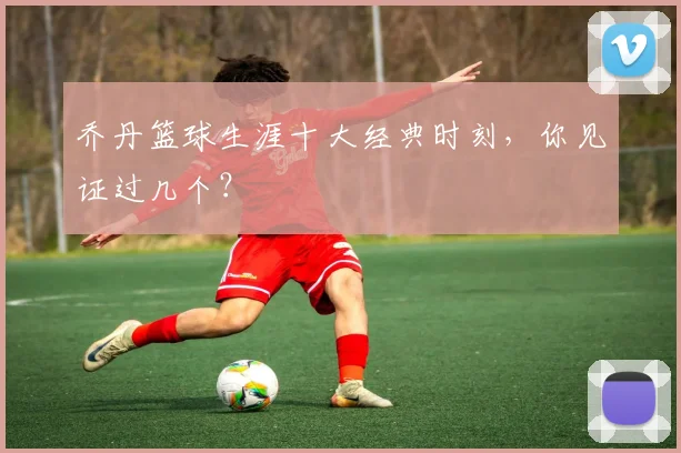 乔丹篮球生涯十大经典时刻,你见证过几个?