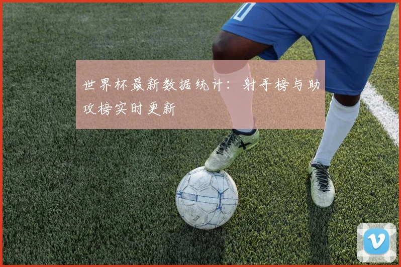 世界杯最新数据统计:射手榜与助攻榜实时更新