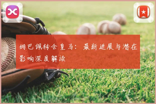 姆巴佩转会皇马:最新进展与潜在影响深度解读