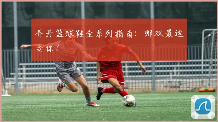 乔丹篮球鞋全系列指南：哪双最适合你？